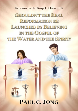 Sermons on the Gospel of Luke (III)- SHOULDN’T THE REAL REFORMATION BE LAUNCHED BY BELIEVING IN THE GOSPEL OF THE WATER AND THE SPIRIT?